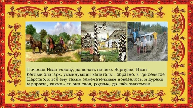 Почесал Иван голову, да делать нечего. Вернулся Иван – беглый олигарх, умыкнувший капиталы , обратно, в Тридевятое Царство, и всё ему таким замечательным показалось: и дураки и дороги , какие – то они свои, родные, до слёз знакомые. 