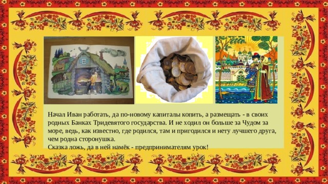 Начал Иван работать, да по-новому капиталы копить, а размещать - в своих родных Банках Тридевятого государства. И не ходил он больше за Чудом за море, ведь, как известно, где родился, там и пригодился и нету лучшего друга, чем родна сторонушка.  Сказка ложь, да в ней намёк - предпринимателям урок! 