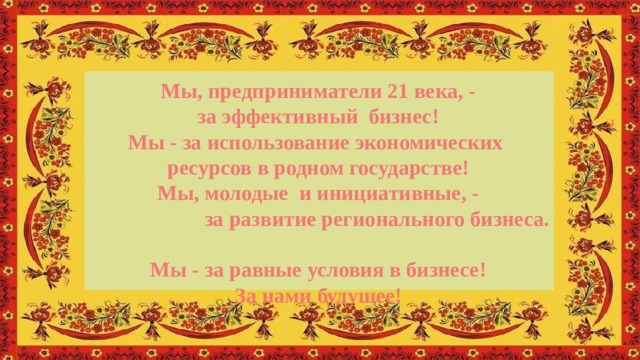 Мы, предприниматели 21 века, - за эффективный бизнес! Мы - за использование экономических ресурсов в родном государстве! Мы, молодые и инициативные, -  за развитие регионального бизнеса. Мы - за равные условия в бизнесе! За нами будущее! 