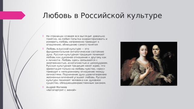 Любовь в Российской культуре На страницах словаря все выглядит довольно понятно, но любая попытка охарактеризовать и измерить любовь непременно приводит к опошлению, обнищанию самого понятия Любовь в русской культуре — это фундаментальное онтологическое состояние духа. Русская культурная традиция понимает любовь как духовное отношение к другому как к личности. Любовь здесь связывается с жертвенностью, аскетичностью и целомудрием. Русская культурная традиция несет идею, что ориентация только на любовь-чувство, «эрос» приводит к неподлинному отношению между личностями. Подчинение духа удовлетворению жизненных влечений угашает любовь. Русская культура понимает человека как духовное существо, обладающеенравственным законом. Андрей Матвеев  «Автопортрет с женой» 