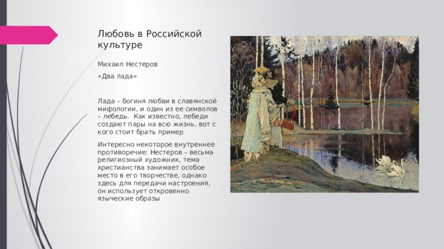 Любовь в Российской культуре Михаил Нестеров «Два лада» Лада – богиня любви в славянской мифологии, и один из ее символов – лебедь. Как известно, лебеди создают пары на всю жизнь, вот с кого стоит брать пример Интересно некоторое внутреннее противоречие: Нестеров – весьма религиозный художник, тема христианства занимает особое место в его творчестве, однако здесь для передачи настроения, он использует откровенно языческие образы 