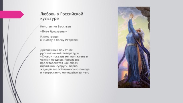 Любовь в Российской культуре Константин Васильев «Плач Ярославны» Иллюстрация  к «Слову о полку Игореве» Древнейший памятник русскоязычной литературы «Слово» показывает нам жизнь и чаяния предков. Ярославна представляется как образ идеальной супруги, верно ждущей возлюбленного из похода  и непрестанно молящейся за него 
