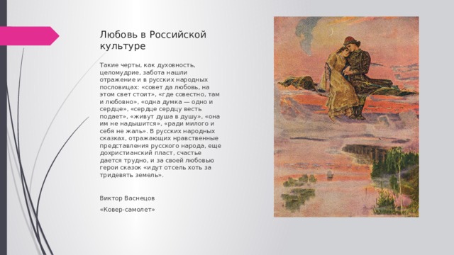 Любовь в Российской культуре Такие черты, как духовность, целомудрие, забота нашли отражение и в русских народных пословицах: «совет да любовь, на этом свет стоит», «где совестно, там и любовно», «одна думка — одно и сердце», «сердце сердцу весть подает», «живут душа в душу», «она им не надышится», «ради милого и себя не жаль». В русских народных сказках, отражающих нравственные представления русского народа, еще дохристианский пласт, счастье дается трудно, и за своей любовью герои сказок «идут отсель хоть за тридевять земель». Виктор Васнецов «Ковер-самолет»  
