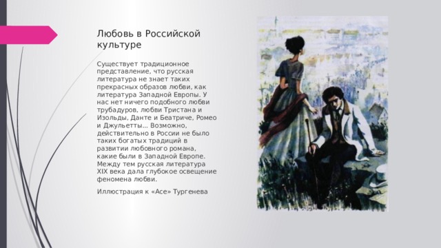 Любовь в Российской культуре Существует традиционное представление, что русская литература не знает таких прекрасных образов любви, как литература Западной Европы. У нас нет ничего подобного любви трубадуров, любви Тристана и Изольды, Данте и Беатриче, Ромео и Джульетты... Возможно, действительно в России не было таких богатых традиций в развитии любовного романа, какие были в Западной Европе. Между тем русская литература XIX века дала глубокое освещение феномена любви. Иллюстрация к «Асе» Тургенева 