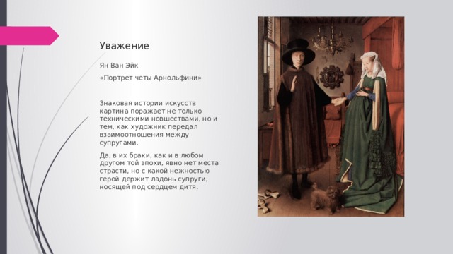 Уважение Ян Ван Эйк «Портрет четы Арнольфини» Знаковая истории искусств картина поражает не только техническими новшествами, но и тем, как художник передал взаимоотношения между супругами. Да, в их браки, как и в любом другом той эпохи, явно нет места страсти, но с какой нежностью герой держит ладонь супруги, носящей под сердцем дитя. 