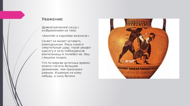 Уважение Древнегреческий сосуд с изображением на тему: «Ахиллес и королева амазонок» Сюжет не может оставить равнодушным. Лишь нанеся смертельный удар, герой увидел красоту и силу побежденной воительницы и полюбил ее. Увы, слишком поздно. Что по меркам античных времен можно считать большим уважением, чем признание равным. И равным не кому-нибудь, а сыну богини 