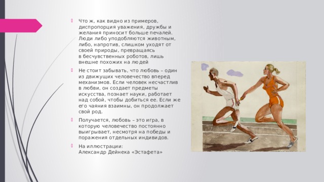 Что ж, как видно из примеров, диспропорция уважения, дружбы и желания приносит больше печалей. Люди либо уподобляются животным, либо, напротив, слишком уходят от своей природы, превращаясь  в бесчувственных роботов, лишь внешне похожих на людей Не стоит забывать, что любовь – один из движущих человечество вперед механизмов. Если человек несчастлив в любви, он создает предметы искусства, познает науки, работает над собой, чтобы добиться ее. Если же его чаяния взаимны, он продолжает свой род. Получается, любовь – это игра, в которую человечество постоянно выигрывает, несмотря на победы и поражения отдельных индивидов. На иллюстрации:  Александр Дейнека «Эстафета» 
