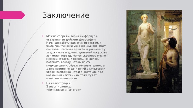 Заключение Можно спорить, верна ли формула, указанная индийским философом. Начиная работу над этим проектом, я была практически уверена, однако опыт показал, что темы дружбы и уважения у художников и других деятелей искусства занимает гораздо более скромное место, нежели страсть и похоть. Пришлось поломать голову, чтобы найти подходящие изобразительные примеры даже не имея ограничений в культуре и эпохе, возможно, что и в коктейле под названием «любвь» их тоже будет меньшее количество На иллюстрации:  Эрнест Норманд  «Пигмалион и Галатея» 