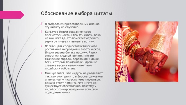 Обоснование выбора цитаты Я выбрала из представленных именно эту цитату не случайно. Культура Индии сохраняет свою преемственность и память сквозь века, на мой взгляд, это помогает отделить зерна от плевел и выявить истину. Являясь для среднестатистического россиянина инородной и экзотической, Индия весьма близка по духу. Языки относятся к одной группе, многие языческие обряды, верования и даже боги, которым поклонялись древние славяне весьма напоминают нам индийских собратьев. Мне нравится, что индусы не разделяют так, как это принято в Европе, духовное и телесное, у них есть чему поучиться, однако стоит помнить, что ничто не существует обособленно, поэтому у индийского мировоззрения есть свои подводные камни 