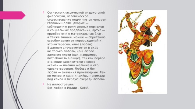 Согласно классической индуистской философии, человеческое существование подчиняется четырем главным целям: дхарме — соблюдению религиозных порядков и социальных предписаний, артхе — приобретению материальных благ, а также знаний, мокше — обретению освобождения от перерождений и, что интересно, каме (любви). В данном случае имеется в виду не только любовь, но и любое желание плоти (как, например, потребность в пище), так как первое значение санскритского слово «кама» — именно желание и его удовлетворение. Любовь и бог любви — значения производные. Тем не менее, и сами индийцы понимали под камой в первую очередь любовь.  На иллюстрации:  Бог любви в Индии - КАМА 