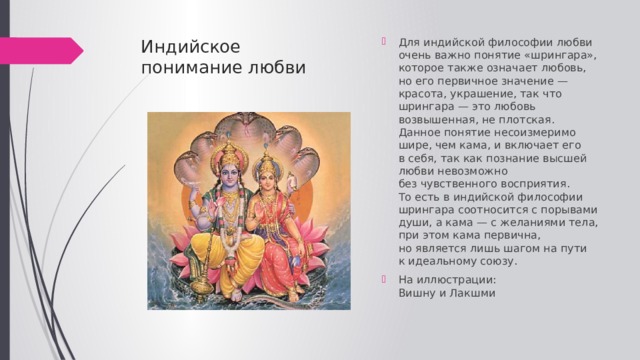 Индийское  понимание любви   Для индийской философии любви очень важно понятие «шрингара», которое также означает любовь, но его первичное значение — красота, украшение, так что шрингара — это любовь возвышенная, не плотская. Данное понятие несоизмеримо шире, чем кама, и включает его в себя, так как познание высшей любви невозможно без чувственного восприятия. То есть в индийской философии шрингара соотносится с порывами души, а кама — с желаниями тела, при этом кама первична, но является лишь шагом на пути к идеальному союзу.  На иллюстрации:  Вишну и Лакшми 