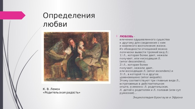 Определения  любви ЛЮБОВЬ  - влечение одушевленного существа   к другому для соединения с ним   и взаимного восполнения жизни.   Из обоюдности отношений можно  логически вывести троякий вид Л.:   1) Л., которая более дает, нежели  получает, или нисходящая Л. (amor descendens),   2) Л., которая более получает, нежели дает,   или восходящая Л. (amor ascendens) и   3) Л., в которой то и другое уравновешено (amor aequalis).   Этому соответствуют три главные вида Л.,   встречаемые в действительном  опыте, а именно: Л. родительская,   Л. детей к родителям и Л. половая (или супружеская)… Энциклопедия Брокгауза и Эфрона  К. В. Лемох «Родительская радость» 