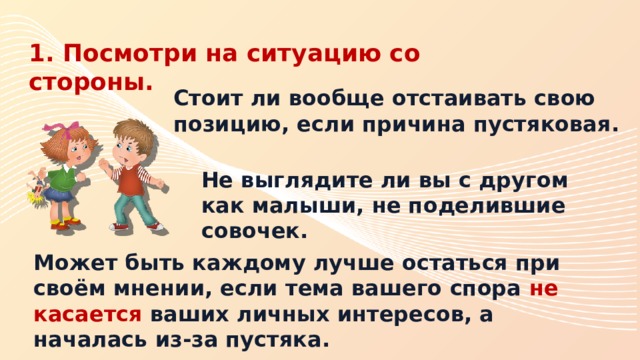 1. Посмотри на ситуацию со стороны. Стоит ли вообще отстаивать свою позицию, если причина пустяковая. Не выглядите ли вы с другом как малыши, не поделившие совочек. Может быть каждому лучше остаться при своём мнении, если тема вашего спора не касается ваших личных интересов, а началась из-за пустяка. 
