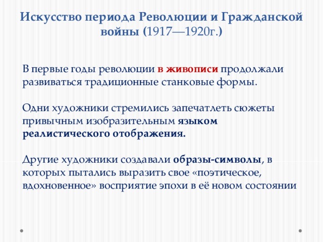 Искусство периода Революции и Гражданской войны ( 1917—1920г. ) В первые годы революции в живописи продолжали развиваться традиционные станковые формы. Одни художники стремились запечатлеть сюжеты привычным изобразительным языком реалистического отображения. Другие художники создавали образы-символы , в которых пытались выразить свое «поэтическое, вдохновенное» восприятие эпохи в её новом состоянии 