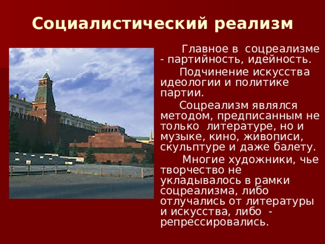 Социалистический реализм   Главное в соцреализме - партийность, идейность.  Подчинение искусства идеологии и политике партии.  Соцреализм являлся методом, предписанным не только литературе, но и музыке, кино, живописи, скульптуре и даже балету.  Многие художники, чье творчество не укладывалось в рамки соцреализма, либо отлучались от литературы и искусства, либо - репрессировались. 