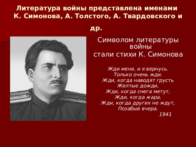 Литература войны представлена именами  К. Симонова, А. Толстого, А. Твардовского и др.  Символом литературы войны стали стихи К. Симонова Жди меня, и я вернусь. Только очень жди. Жди, когда наводят грусть Желтые дожди, Жди, когда снега метут, Жди, когда жара, Жди, когда других не ждут, Позабыв вчера.  1941 