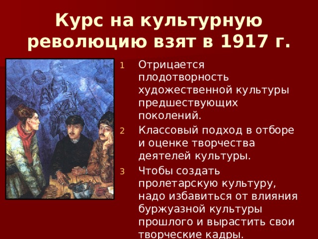 Курс на культурную революцию взят в 1917 г. Отрицается плодотворность художественной культуры предшествующих поколений. Классовый подход в отборе и оценке творчества деятелей культуры. Чтобы создать пролетарскую культуру, надо избавиться от влияния буржуазной культуры прошлого и вырастить свои творческие кадры. 