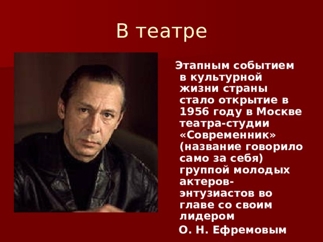В театре  Этапным событием в культурной жизни страны стало открытие в 1956 году в Москве театра-студии «Современник» (название говорило само за себя) группой молодых актеров-энтузиастов во главе со своим лидером  О. Н. Ефремовым 