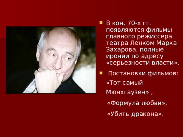 В кон. 70-х гг. появляются фильмы главного режиссера театра Ленком Марка Захарова, полные иронии по адресу «серьезности власти».  Постановки фильмов: «Тот самый Мюнхгаузен» ,  «Формула любви»,  «Убить дракона». 