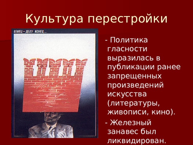 Культура перестройки  - Политика гласности выразилась в публикации ранее запрещенных произведений искусства (литературы, живописи, кино).  - Железный занавес был ликвидирован. 