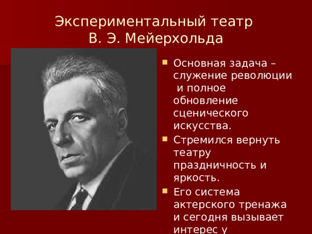 Экспериментальный театр  В. Э. Мейерхольда Основная задача –служение революции и полное обновление сценического искусства. Стремился вернуть театру праздничность и яркость. Его система актерского тренажа и сегодня вызывает интерес у театральных деятелей. 