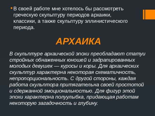 В своей работе мне хотелось бы рассмотреть греческую скульптуру периодов архаики, классики, а также скульптуру эллинистического периода. АРХАИКА В скульптуре архаической эпохи преобладают статуи стройных обнаженных юношей и задрапированных молодых девушек — куросы и коры. Для архаических скульптур характерна некоторая схематичность, непропорциональность. С другой стороны, каждая работа скульптора притягательна своей простотой и сдержанной эмоциональностью. Для фигур этой эпохи характерна полуулыбка, придающая работам некоторую загадочность и глубину. 