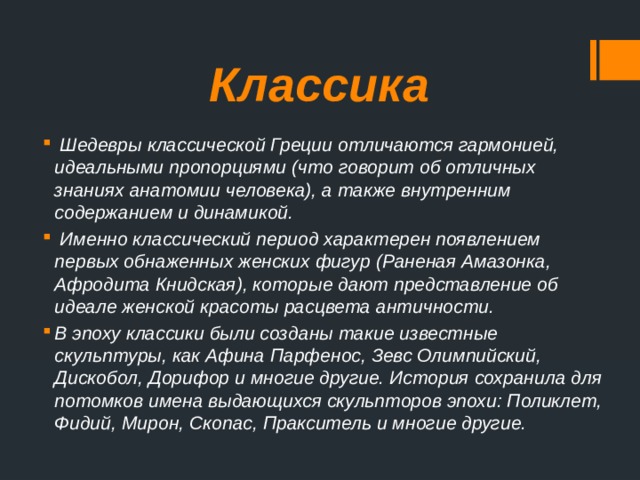 Классика   Шедевры классической Греции отличаются гармонией, идеальными пропорциями (что говорит об отличных знаниях анатомии человека), а также внутренним содержанием и динамикой.   Именно классический период характерен появлением первых обнаженных женских фигур (Раненая Амазонка, Афродита Книдская), которые дают представление об идеале женской красоты расцвета античности. В эпоху классики были созданы такие известные скульптуры, как Афина Парфенос, Зевс Олимпийский, Дискобол, Дорифор и многие другие. История сохранила для потомков имена выдающихся скульпторов эпохи: Поликлет, Фидий, Мирон, Скопас, Пракситель и многие другие.   