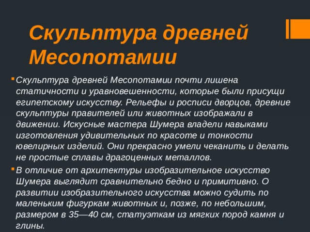 Скульптура древней Месопотамии Скульптура древней Месопотамии почти лишена статичности и уравновешенности, которые были присущи египетскому искусству. Рельефы и росписи дворцов, древние скульптуры правителей или животных изображали в движении. Искусные мастера Шумера владели навыками изготовления удивительных по красоте и тонкости ювелирных изделий. Они прекрасно умели чеканить и делать не простые сплавы драгоценных металлов. В отличие от архитектуры изобразительное искусство Шумера выглядит сравнительно бедно и примитивно. О развитии изобра­зительного искусства можно судить по маленьким фигуркам животных и, позже, по небольшим, размером в 35—40 см, статуэткам из мягких пород камня и глины. 