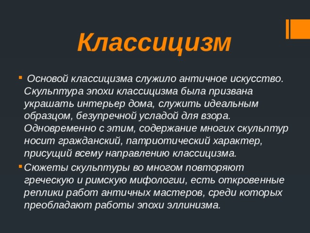 Классицизм  Основой классицизма служило античное искусство. Скульптура эпохи классицизма была призвана украшать интерьер дома, служить идеальным образцом, безупречной усладой для взора. Одновременно с этим, содержание многих скульптур носит гражданский, патриотический характер, присущий всему направлению классицизма.  Сюжеты скульптуры во многом повторяют греческую и римскую мифологии, есть откровенные реплики работ античных мастеров, среди которых преобладают работы эпохи эллинизма. 