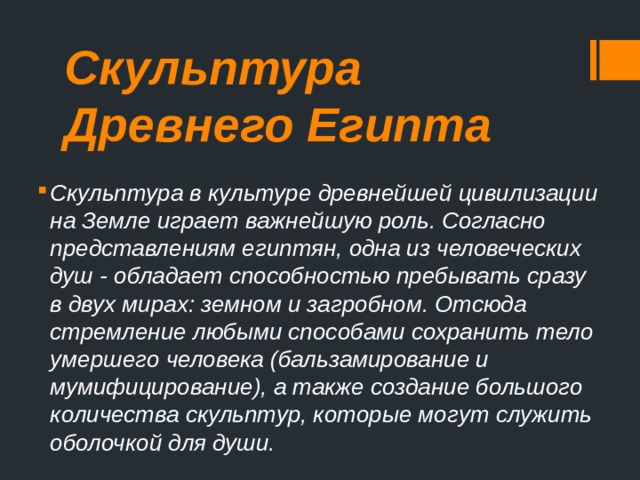 Скульптура Древнего Египта Скульптура в культуре древнейшей цивилизации на Земле играет важнейшую роль. Согласно представлениям египтян, одна из человеческих душ - обладает способностью пребывать сразу в двух мирах: земном и загробном. Отсюда стремление любыми способами сохранить тело умершего человека (бальзамирование и мумифицирование), а также создание большого количества скульптур, которые могут служить оболочкой для души. 