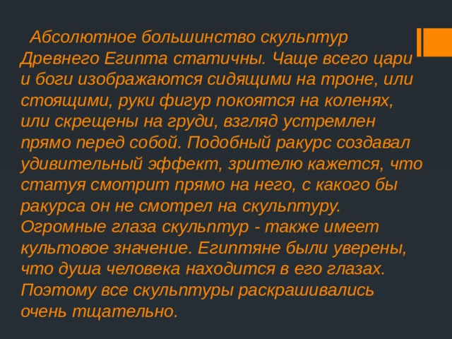  Абсолютное большинство скульптур Древнего Египта статичны. Чаще всего цари и боги изображаются сидящими на троне, или стоящими, руки фигур покоятся на коленях, или скрещены на груди, взгляд устремлен прямо перед собой. Подобный ракурс создавал удивительный эффект, зрителю кажется, что статуя смотрит прямо на него, с какого бы ракурса он не смотрел на скульптуру. Огромные глаза скульптур - также имеет культовое значение. Египтяне были уверены, что душа человека находится в его глазах. Поэтому все скульптуры раскрашивались очень тщательно. 
