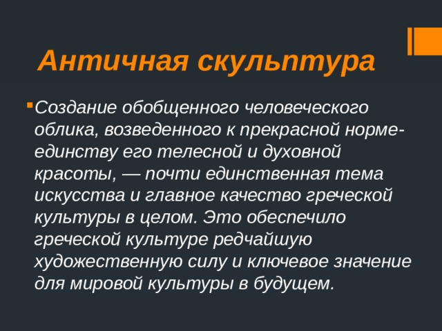 Античная скульптура Создание обобщенного человеческого облика, возведенного к прекрасной норме- единству его телесной и духовной красоты, — почти единственная тема искусства и главное качество греческой культуры в целом. Это обеспечило греческой культуре редчайшую художественную силу и ключевое значение для мировой культуры в будущем. 