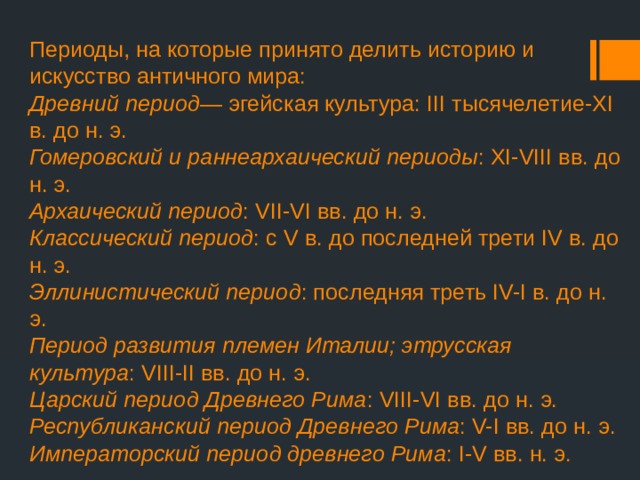 Периоды, на которые принято делить историю и искусство античного мира:  Древний период — эгейская культура: III тысячелетие-XI в. до н. э.  Гомеровский и раннеархаический периоды : XI-VIII вв. до н. э.  Архаический период : VII-VI вв. до н. э.  Классический период : с V в. до последней трети IV в. до н. э.  Эллинистический период : последняя треть IV-I в. до н. э.  Период развития племен Италии; этрусская культура : VIII-II вв. до н. э.  Царский период Древнего Рима : VIII-VI вв. до н. э.  Республиканский период Древнего Рима : V-I вв. до н. э.  Императорский период древнего Рима : I-V вв. н. э .   