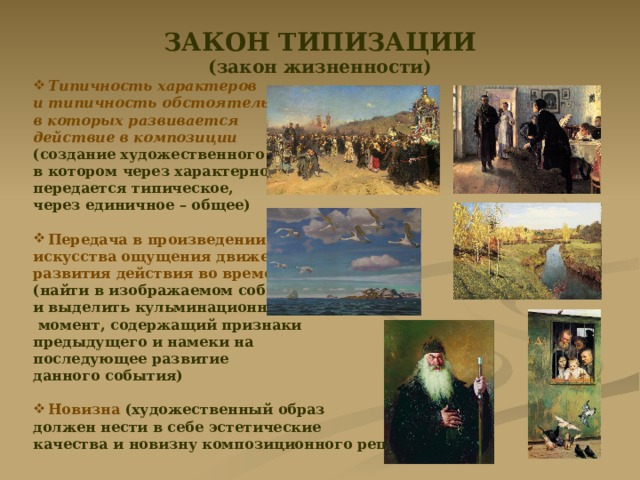 ЗАКОН ТИПИЗАЦИИ (закон жизненности) Типичность характеров и типичность обстоятельств, в которых развивается действие в композиции (создание художественного образа, в котором через характерное передается типическое, через единичное – общее)  Передача в произведении искусства ощущения движения, развития действия во времени  (найти в изображаемом событии и выделить кульминационный  момент, содержащий признаки предыдущего и намеки на последующее развитие данного события)  Новизна (художественный образ должен нести в себе эстетические качества и новизну композиционного решения) 