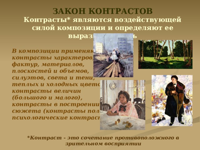 ЗАКОН КОНТРАСТОВ Контрасты* являются воздействующей силой композиции и определяют ее выразительность  В композиции применяются контрасты характеров, фактур, материалов, плоскостей и объемов, силуэтов, света и тени, теплых и холодных цветов, контрасты величин (большого и малого), контрасты в построении сюжета (контрасты положений, психологические контрасты). *Контраст - это сочетание противоположного в зрительном восприятии 