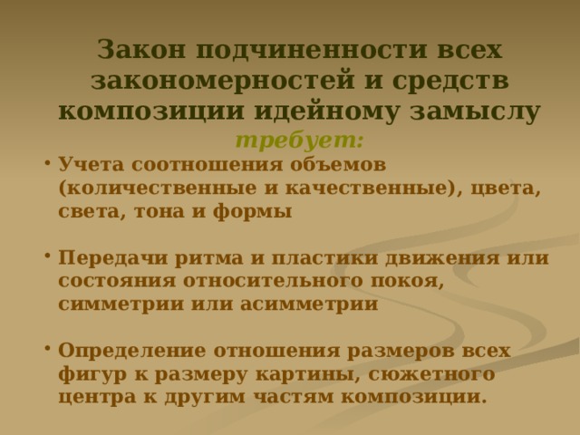 Закон подчиненности всех закономерностей и средств композиции идейному замыслу требует: Учета соотношения объемов (количественные и качественные), цвета, света, тона и формы  Передачи ритма и пластики движения или состояния относительного покоя, симметрии или асимметрии  Определение отношения размеров всех фигур к размеру картины, сюжетного центра к другим частям композиции. 