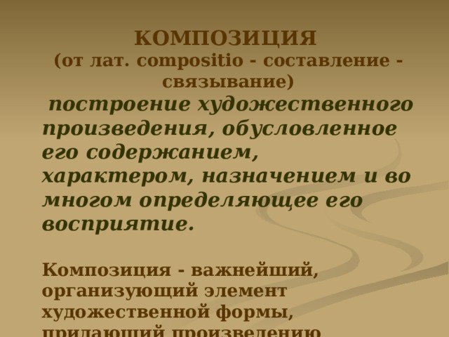 КОМПОЗИЦИЯ  (от лат. compositio - составление - связывание)  построение художественного произведения, обусловленное его содержанием, характером, назначением и во многом определяющее его восприятие.  Композиция - важнейший, организующий элемент художественной формы, придающий произведению единство и цельность, соподчиняющий его компоненты друг другу и целому. 