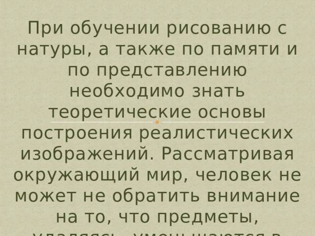 При обучении рисованию с натуры, а также по памяти и по представлению необходимо знать теоретические основы построения реалистических изображений. Рассматривая окружающий мир, человек не может не обратить внимание на то, что предметы, удаляясь, уменьшаются в своих размерах. 