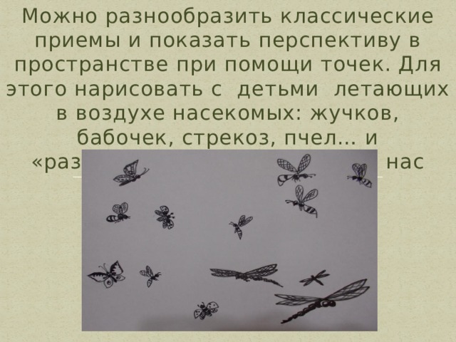 Можно разнообразить классические приемы и показать перспективу в пространстве при помощи точек. Для этого нарисовать с детьми летающих в воздухе насекомых: жучков, бабочек, стрекоз, пчел… и «разогнать» их пусть летят от нас далеко. 