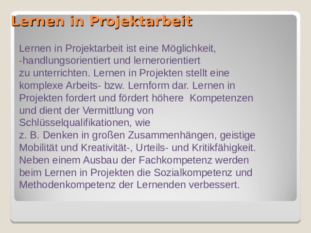 Lernen in Projektarbeit   Lernen in Projektarbeit ist eine Möglichkeit, -handlungsorientiert und lernerorientiert zu unterrichten. Lernen in Projekten stellt eine komplexe Arbeits- bzw. Lernform dar. Lernen in Projekten fordert und fördert höhere Kompetenzen und dient der Vermittlung von Schlüsselqualifikationen, wie z. B. Denken in großen Zusammenhängen, geistige Mobilität und Kreativität-, Urteils- und Kritikfähigkeit. Neben einem Ausbau der Fachkompetenz werden beim Lernen in Projekten die Sozialkompetenz und Methodenkompetenz der Lernenden verbessert. 