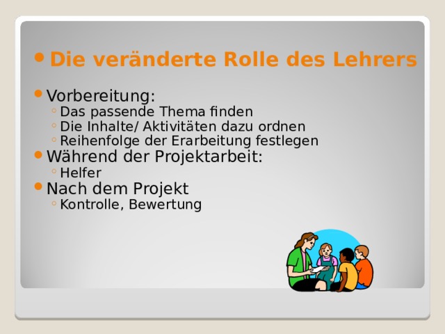 Die veränderte Rolle des Lehrers Vorbereitung: Das passende Thema finden Die Inhalte/ Aktivitäten dazu ordnen Reihenfolge der Erarbeitung festlegen Das passende Thema finden Die Inhalte/ Aktivitäten dazu ordnen Reihenfolge der Erarbeitung festlegen Während der Projektarbeit: Helfer Helfer Nach dem Projekt Kontrolle, Bewertung Kontrolle, Bewertung 