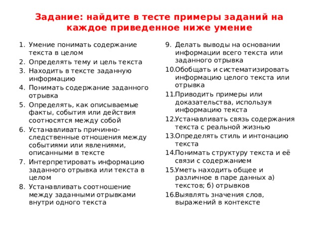 Задание: найдите в тесте примеры заданий на каждое приведенное ниже умение Умение понимать содержание текста в целом Определять тему и цель текста Находить в тексте заданную информацию Понимать содержание заданного отрывка Определять, как описываемые факты, события или действия соотносятся между собой Устанавливать причинно-следственные отношения между событиями или явлениями, описанными в тексте Интерпретировать информацию заданного отрывка или текста в целом Устанавливать соотношение между заданными отрывками внутри одного текста Делать выводы на основании информации всего текста или заданного отрывка Обобщать и систематизировать информацию целого текста или отрывка Приводить примеры или доказательства, используя информацию текста Устанавливать связь содержания текста с реальной жизнью Определять стиль и интонацию текста Понимать структуру текста и её связи с содержанием Уметь находить общее и различное в паре данных а) текстов; б) отрывков Выявлять значения слов, выражений в контексте 