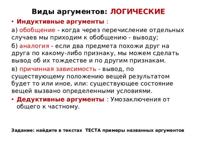 Виды аргументов: ЛОГИЧЕСКИЕ Индуктивные аргументы : а) обобщение - когда через перечисление отдельных случаев мы приходим к обобщению - выводу; б) аналогия - если два предмета похожи друг на друга по какому-либо признаку, мы можем сделать вывод об их тождестве и по другим признакам. в) причинная зависимость - вывод, по существующему положению вещей результатом будет то или иное, или: существующее состояние вещей вызвано определенными условиями. Дедуктивные аргументы : Умозаключения от общего к частному. Задание: найдите в текстах ТЕСТА примеры названных аргументов 
