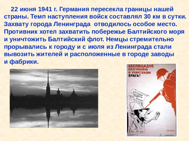  22 июня 1941 г. Германия пересекла границы нашей страны. Темп наступления войск составлял 30 км в сутки. Захвату города Ленинграда отводилось особое место. Противник хотел захватить побережье Балтийского моря и уничтожить Балтийский флот. Немцы стремительно прорывались к городу и с июля из Ленинграда стали вывозить жителей и расположенные в городе заводы и фабрики. 22 июня 1941 г. Германия пересекла границы нашей страны. Темп наступления войск составлял 30 км в сутки. Захвату города Ленинграда отводилось особое место. Противник хотел захватить побережье Балтийского моря и уничтожить Балтийский флот. Немцы стремительно прорывались к городу и с июля из Ленинграда стали вывозить жителей и расположенные в городе заводы и фабрики. 