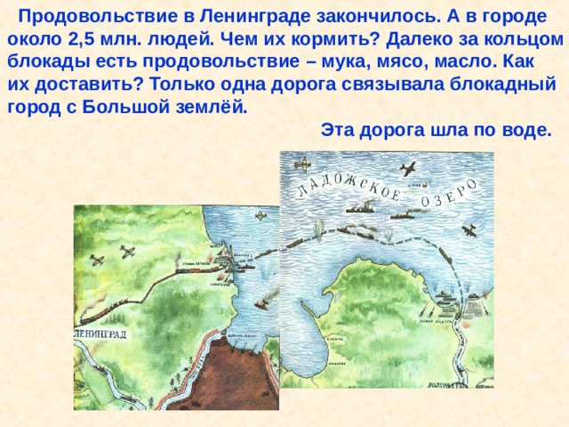  Продовольствие в Ленинграде закончилось. А в городе около 2,5 млн. людей. Чем их кормить? Далеко за кольцом блокады есть продовольствие – мука, мясо, масло. Как их доставить? Только одна дорога связывала блокадный город с Большой землёй.  Эта дорога шла по воде. Продовольствие в Ленинграде закончилось. А в городе около 2,5 млн. людей. Чем их кормить? Далеко за кольцом блокады есть продовольствие – мука, мясо, масло. Как их доставить? Только одна дорога связывала блокадный город с Большой землёй. Эта дорога шла по воде. 