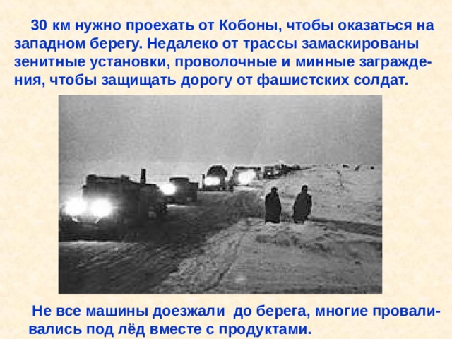  30 км нужно проехать от Кобоны, чтобы оказаться на западном берегу. Недалеко от трассы замаскированы зенитные установки, проволочные и минные загражде- ния, чтобы защищать дорогу от фашистских солдат.  Не все машины доезжали до берега, многие провали- вались под лёд вместе с продуктами. 30 км нужно проехать от Кобоны, чтобы оказаться на западном берегу. Недалеко от трассы замаскированы зенитные установки, проволочные и минные загражде- ния, чтобы защищать дорогу от фашистских солдат. Не все машины доезжали до берега, многие провали- вались под лёд вместе с продуктами. 