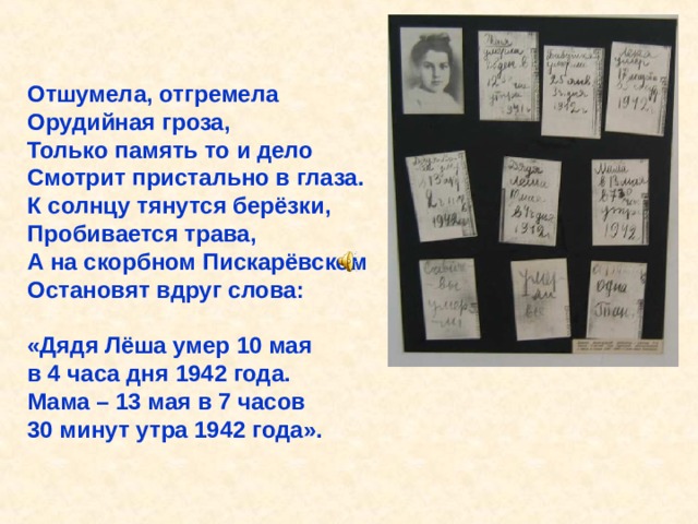 Отшумела, отгремела Орудийная гроза, Только память то и дело Смотрит пристально в глаза. К солнцу тянутся берёзки, Пробивается трава, А на скорбном Пискарёвском Остановят вдруг слова:  «Дядя Лёша умер 10 мая в 4 часа дня 1942 года. Мама – 13 мая в 7 часов 30 минут утра 1942 года». Отшумела, отгремела Орудийная гроза, Только память то и дело Смотрит пристально в глаза. К солнцу тянутся берёзки, Пробивается трава, А на скорбном Пискарёвском Остановят вдруг слова: «Дядя Лёша умер 10 мая в 4 часа дня 1942 года. Мама – 13 мая в 7 часов 30 минут утра 1942 года». 