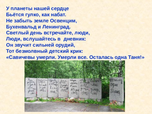 У планеты нашей сердце Бьётся гулко, как набат. Не забыть земле Освенцим, Бухенвальд и Ленинград. Светлый день встречайте, люди, Люди, вслушайтесь в дневник: Он звучит сильней орудий, Тот безмолвный детский крик: «Савичевы умерли. Умерли все. Осталась одна Таня!» У планеты нашей сердце Бьётся гулко, как набат. Не забыть земле Освенцим, Бухенвальд и Ленинград. Светлый день встречайте, люди, Люди, вслушайтесь в дневник: Он звучит сильней орудий, Тот безмолвный детский крик: «Савичевы умерли. Умерли все. Осталась одна Таня!». 