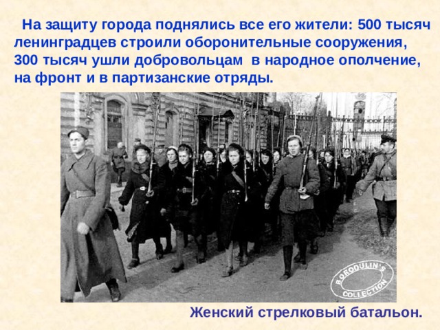  На защиту города поднялись все его жители: 500 тысяч ленинградцев строили оборонительные сооружения, 300 тысяч ушли добровольцам в народное ополчение, на фронт и в партизанские отряды. Женский стрелковый батальон. На защиту города поднялись все его жители: 500 тысяч ленинградцев строили оборонительные сооружения, 300 тысяч ушли добровольцам в народное ополчение, на фронт и в партизанские отряды. Женский стрелковый батальон. 