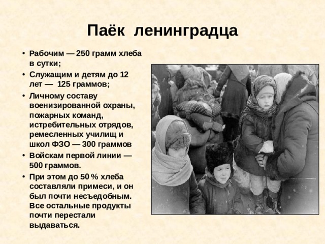 Паёк  ленинградца Рабочим — 250 грамм хлеба в сутки; Служащим и детям до 12 лет — 125 граммов; Личному составу военизированной охраны, пожарных команд, истребительных отрядов, ремесленных училищ и школ ФЗО — 300 граммов Войскам первой линии — 500 граммов. При этом до 50 % хлеба составляли примеси, и он был почти несъедобным. Все остальные продукты почти перестали выдаваться. 